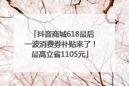 抖音商城618最后一波消费券补贴来了！最高立省1105元